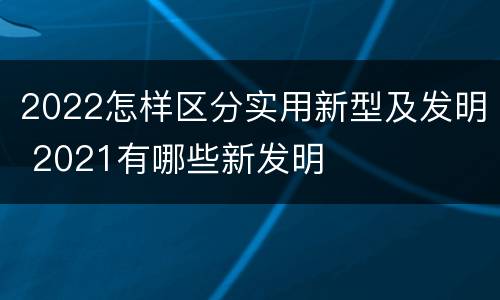 2022怎样区分实用新型及发明 2021有哪些新发明
