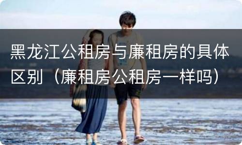 黑龙江公租房与廉租房的具体区别（廉租房公租房一样吗）
