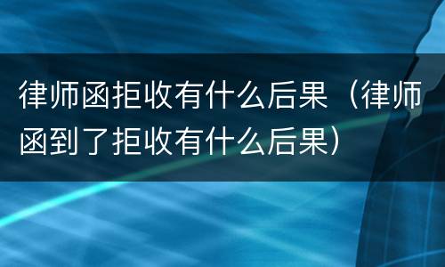 律师函拒收有什么后果（律师函到了拒收有什么后果）