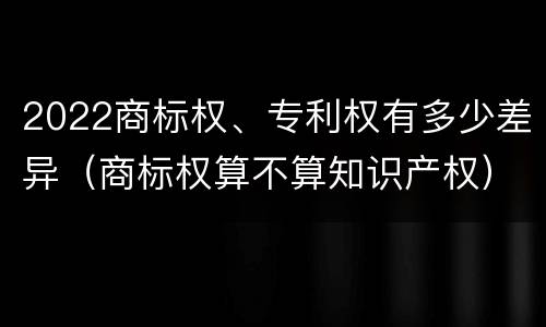 2022商标权、专利权有多少差异（商标权算不算知识产权）