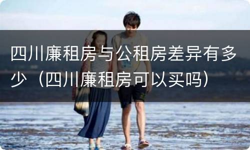 四川廉租房与公租房差异有多少（四川廉租房可以买吗）