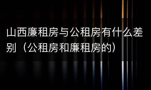 山西廉租房与公租房有什么差别（公租房和廉租房的）