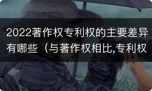 2022著作权专利权的主要差异有哪些（与著作权相比,专利权有哪些特征）