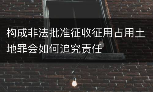 构成非法批准征收征用占用土地罪会如何追究责任