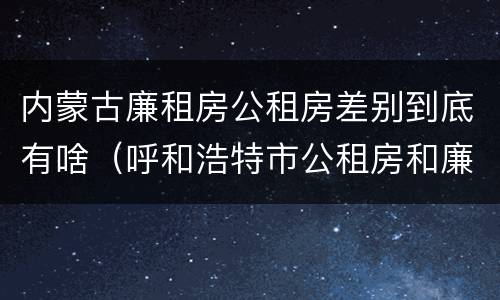 内蒙古廉租房公租房差别到底有啥（呼和浩特市公租房和廉租房的区别）