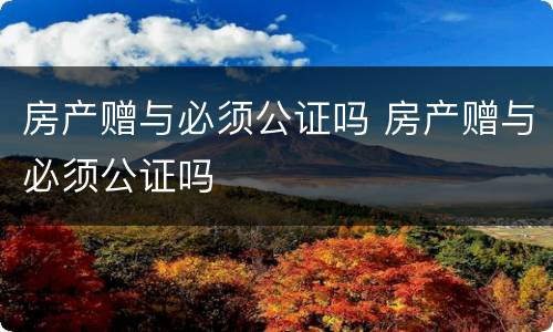 房产赠与必须公证吗 房产赠与必须公证吗