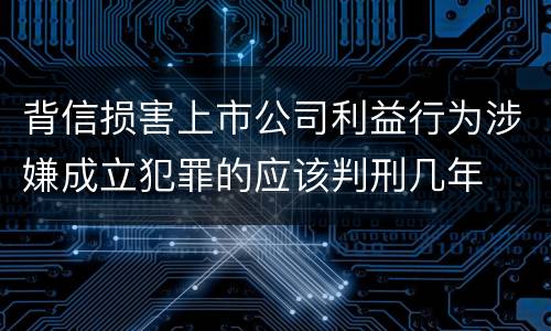背信损害上市公司利益行为涉嫌成立犯罪的应该判刑几年