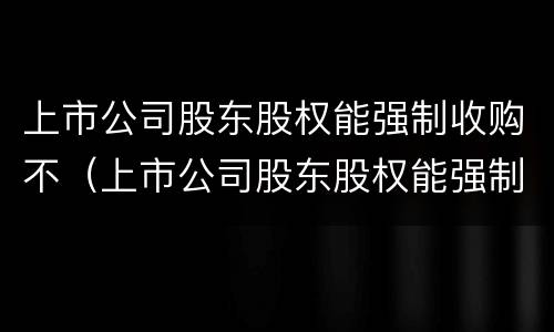 上市公司股东股权能强制收购不（上市公司股东股权能强制收购不退市吗）