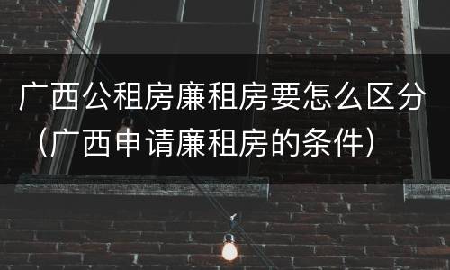 广西公租房廉租房要怎么区分（广西申请廉租房的条件）