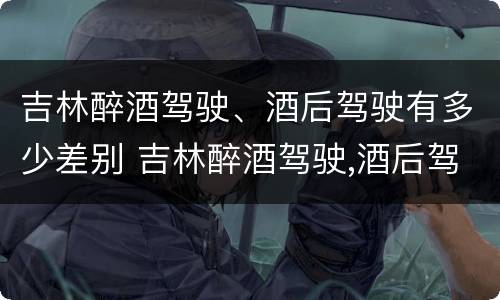 吉林醉酒驾驶、酒后驾驶有多少差别 吉林醉酒驾驶,酒后驾驶有多少差别