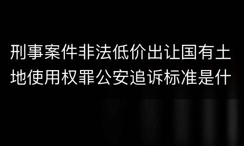 刑事案件非法低价出让国有土地使用权罪公安追诉标准是什么