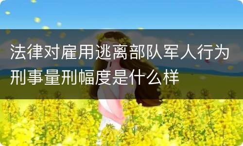 法律对雇用逃离部队军人行为刑事量刑幅度是什么样