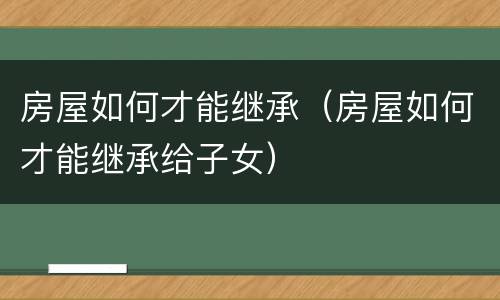 房屋如何才能继承（房屋如何才能继承给子女）
