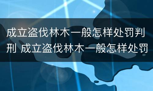 成立盗伐林木一般怎样处罚判刑 成立盗伐林木一般怎样处罚判刑的