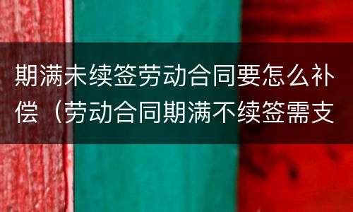 期满未续签劳动合同要怎么补偿（劳动合同期满不续签需支付补偿）