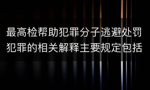 最高检帮助犯罪分子逃避处罚犯罪的相关解释主要规定包括什么