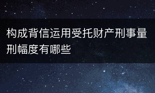 构成背信运用受托财产刑事量刑幅度有哪些
