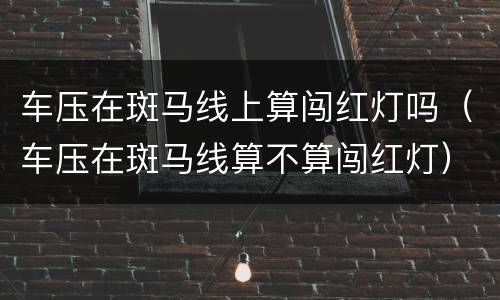 车压在斑马线上算闯红灯吗（车压在斑马线算不算闯红灯）