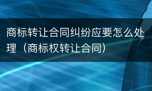 商标转让合同纠纷应要怎么处理（商标权转让合同）