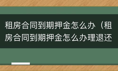 租房合同到期押金怎么办（租房合同到期押金怎么办理退还）