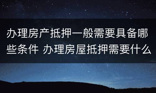 办理房产抵押一般需要具备哪些条件 办理房屋抵押需要什么手续