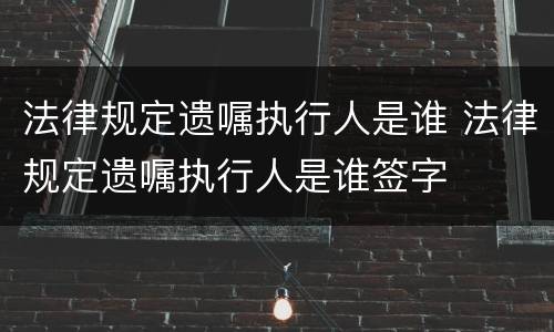 法律规定遗嘱执行人是谁 法律规定遗嘱执行人是谁签字