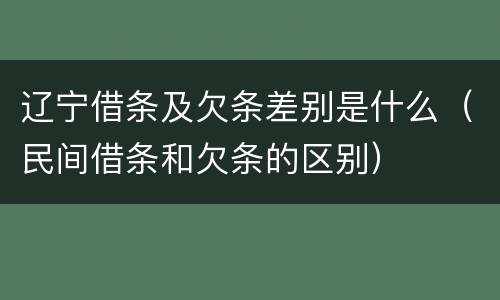 辽宁借条及欠条差别是什么（民间借条和欠条的区别）