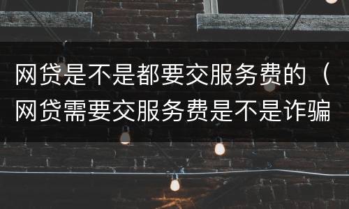 网贷是不是都要交服务费的（网贷需要交服务费是不是诈骗的）