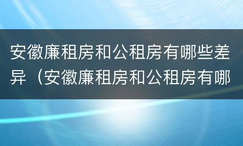 安徽廉租房和公租房有哪些差异（安徽廉租房和公租房有哪些差异呢）