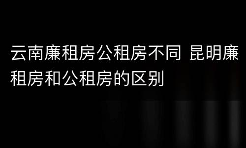 云南廉租房公租房不同 昆明廉租房和公租房的区别