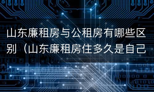 山东廉租房与公租房有哪些区别（山东廉租房住多久是自己的）