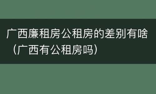 广西廉租房公租房的差别有啥（广西有公租房吗）