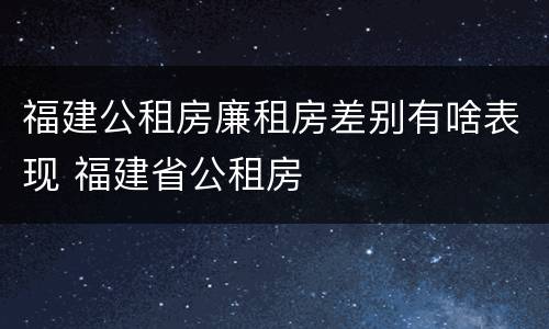 福建公租房廉租房差别有啥表现 福建省公租房