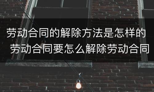 劳动合同的解除方法是怎样的 劳动合同要怎么解除劳动合同