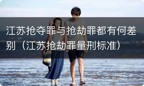 江苏抢夺罪与抢劫罪都有何差别（江苏抢劫罪量刑标准）