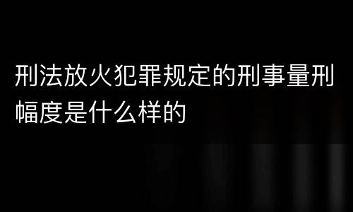 刑法放火犯罪规定的刑事量刑幅度是什么样的
