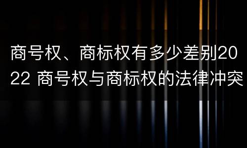 商号权、商标权有多少差别2022 商号权与商标权的法律冲突与解决