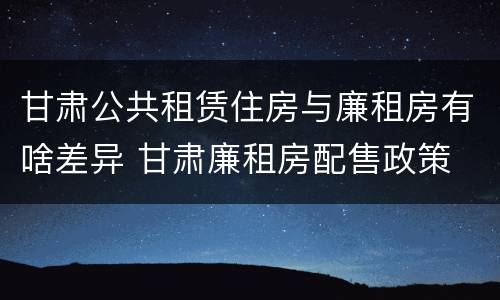 甘肃公共租赁住房与廉租房有啥差异 甘肃廉租房配售政策
