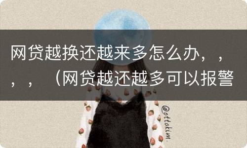 网贷越换还越来多怎么办，，，，（网贷越还越多可以报警嘛）