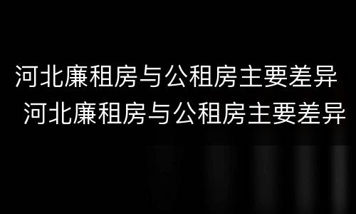 河北廉租房与公租房主要差异 河北廉租房与公租房主要差异在哪
