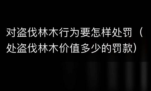 对盗伐林木行为要怎样处罚（处盗伐林木价值多少的罚款）