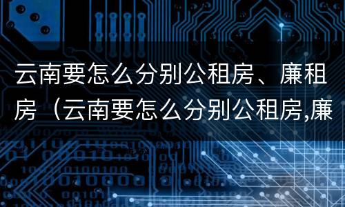 云南要怎么分别公租房、廉租房（云南要怎么分别公租房,廉租房和商品房）
