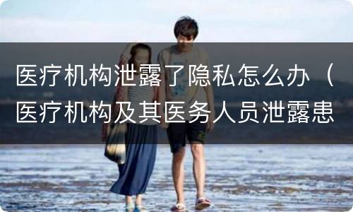 医疗机构泄露了隐私怎么办（医疗机构及其医务人员泄露患者隐私）