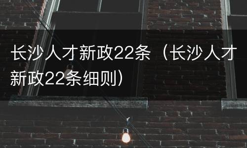 长沙人才新政22条（长沙人才新政22条细则）