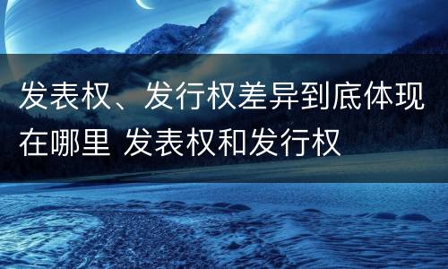 发表权、发行权差异到底体现在哪里 发表权和发行权
