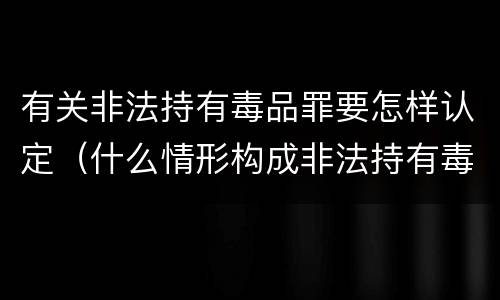 有关非法持有毒品罪要怎样认定（什么情形构成非法持有毒品罪）
