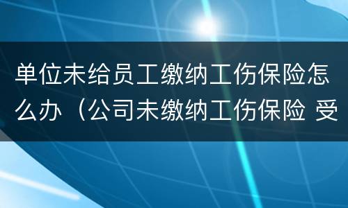 单位未给员工缴纳工伤保险怎么办（公司未缴纳工伤保险 受工伤怎么办）