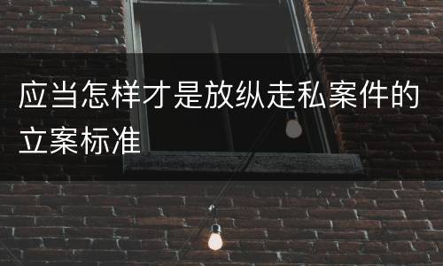 应当怎样才是放纵走私案件的立案标准