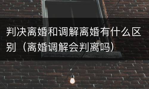 判决离婚和调解离婚有什么区别（离婚调解会判离吗）