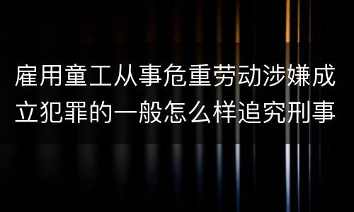 雇用童工从事危重劳动涉嫌成立犯罪的一般怎么样追究刑事责任